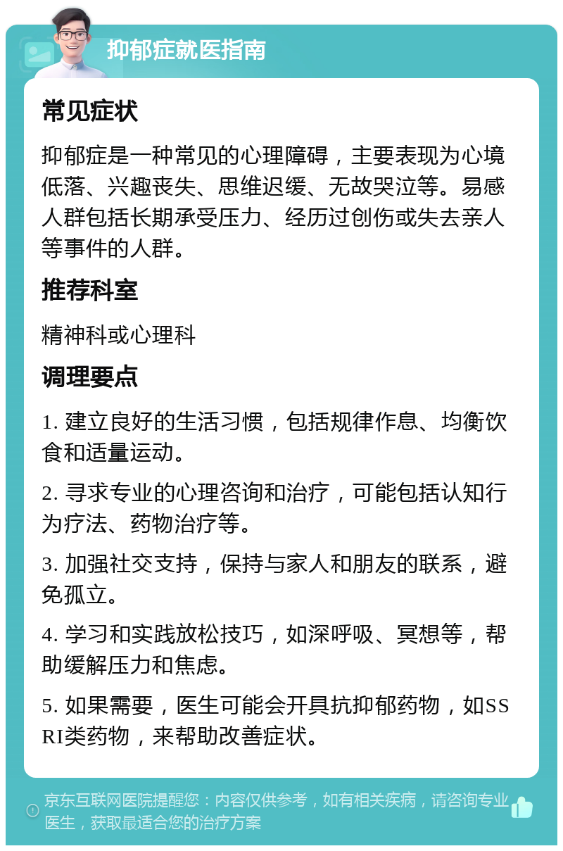 抑郁症就医指南 常见症状 抑郁症是一种常见的心理障碍，主要表现为心境低落、兴趣丧失、思维迟缓、无故哭泣等。易感人群包括长期承受压力、经历过创伤或失去亲人等事件的人群。 推荐科室 精神科或心理科 调理要点 1. 建立良好的生活习惯，包括规律作息、均衡饮食和适量运动。 2. 寻求专业的心理咨询和治疗，可能包括认知行为疗法、药物治疗等。 3. 加强社交支持，保持与家人和朋友的联系，避免孤立。 4. 学习和实践放松技巧，如深呼吸、冥想等，帮助缓解压力和焦虑。 5. 如果需要，医生可能会开具抗抑郁药物，如SSRI类药物，来帮助改善症状。