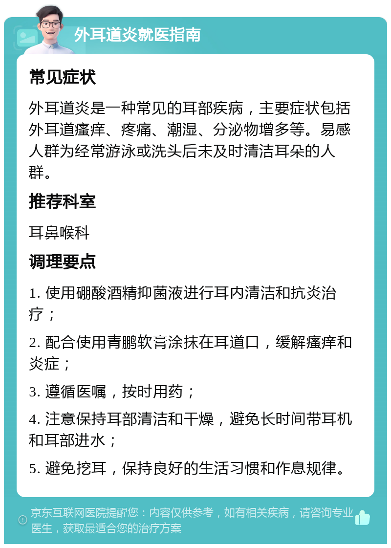 外耳道炎就医指南 常见症状 外耳道炎是一种常见的耳部疾病，主要症状包括外耳道瘙痒、疼痛、潮湿、分泌物增多等。易感人群为经常游泳或洗头后未及时清洁耳朵的人群。 推荐科室 耳鼻喉科 调理要点 1. 使用硼酸酒精抑菌液进行耳内清洁和抗炎治疗； 2. 配合使用青鹏软膏涂抹在耳道口，缓解瘙痒和炎症； 3. 遵循医嘱，按时用药； 4. 注意保持耳部清洁和干燥，避免长时间带耳机和耳部进水； 5. 避免挖耳，保持良好的生活习惯和作息规律。