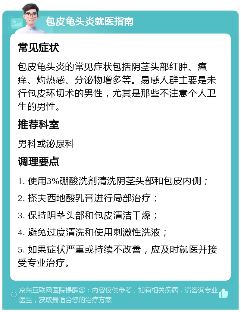 包皮龟头炎就医指南 常见症状 包皮龟头炎的常见症状包括阴茎头部红肿、瘙痒、灼热感、分泌物增多等。易感人群主要是未行包皮环切术的男性，尤其是那些不注意个人卫生的男性。 推荐科室 男科或泌尿科 调理要点 1. 使用3%硼酸洗剂清洗阴茎头部和包皮内侧； 2. 搽夫西地酸乳膏进行局部治疗； 3. 保持阴茎头部和包皮清洁干燥； 4. 避免过度清洗和使用刺激性洗液； 5. 如果症状严重或持续不改善，应及时就医并接受专业治疗。