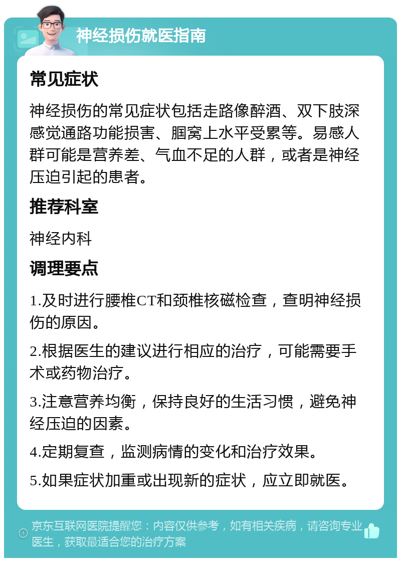 神经损伤就医指南 常见症状 神经损伤的常见症状包括走路像醉酒、双下肢深感觉通路功能损害、腘窝上水平受累等。易感人群可能是营养差、气血不足的人群，或者是神经压迫引起的患者。 推荐科室 神经内科 调理要点 1.及时进行腰椎CT和颈椎核磁检查，查明神经损伤的原因。 2.根据医生的建议进行相应的治疗，可能需要手术或药物治疗。 3.注意营养均衡，保持良好的生活习惯，避免神经压迫的因素。 4.定期复查，监测病情的变化和治疗效果。 5.如果症状加重或出现新的症状，应立即就医。