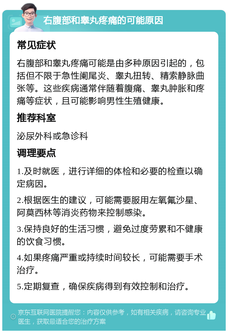 右腹部和睾丸疼痛的可能原因 常见症状 右腹部和睾丸疼痛可能是由多种原因引起的，包括但不限于急性阑尾炎、睾丸扭转、精索静脉曲张等。这些疾病通常伴随着腹痛、睾丸肿胀和疼痛等症状，且可能影响男性生殖健康。 推荐科室 泌尿外科或急诊科 调理要点 1.及时就医，进行详细的体检和必要的检查以确定病因。 2.根据医生的建议，可能需要服用左氧氟沙星、阿莫西林等消炎药物来控制感染。 3.保持良好的生活习惯，避免过度劳累和不健康的饮食习惯。 4.如果疼痛严重或持续时间较长，可能需要手术治疗。 5.定期复查，确保疾病得到有效控制和治疗。