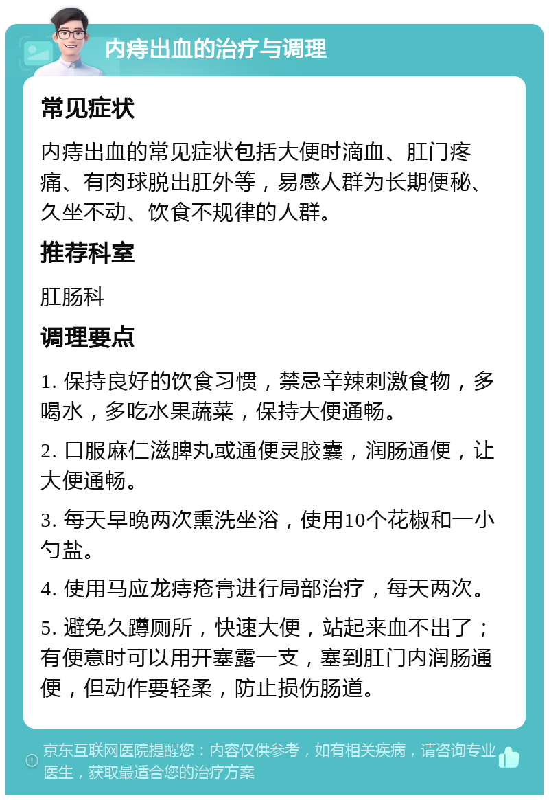 内痔出血的治疗与调理 常见症状 内痔出血的常见症状包括大便时滴血、肛门疼痛、有肉球脱出肛外等，易感人群为长期便秘、久坐不动、饮食不规律的人群。 推荐科室 肛肠科 调理要点 1. 保持良好的饮食习惯，禁忌辛辣刺激食物，多喝水，多吃水果蔬菜，保持大便通畅。 2. 口服麻仁滋脾丸或通便灵胶囊，润肠通便，让大便通畅。 3. 每天早晚两次熏洗坐浴，使用10个花椒和一小勺盐。 4. 使用马应龙痔疮膏进行局部治疗，每天两次。 5. 避免久蹲厕所，快速大便，站起来血不出了；有便意时可以用开塞露一支，塞到肛门内润肠通便，但动作要轻柔，防止损伤肠道。