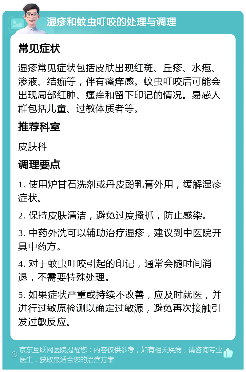 湿疹和蚊虫叮咬的处理与调理 常见症状 湿疹常见症状包括皮肤出现红斑、丘疹、水疱、渗液、结痂等，伴有瘙痒感。蚊虫叮咬后可能会出现局部红肿、瘙痒和留下印记的情况。易感人群包括儿童、过敏体质者等。 推荐科室 皮肤科 调理要点 1. 使用炉甘石洗剂或丹皮酚乳膏外用，缓解湿疹症状。 2. 保持皮肤清洁，避免过度搔抓，防止感染。 3. 中药外洗可以辅助治疗湿疹，建议到中医院开具中药方。 4. 对于蚊虫叮咬引起的印记，通常会随时间消退，不需要特殊处理。 5. 如果症状严重或持续不改善，应及时就医，并进行过敏原检测以确定过敏源，避免再次接触引发过敏反应。