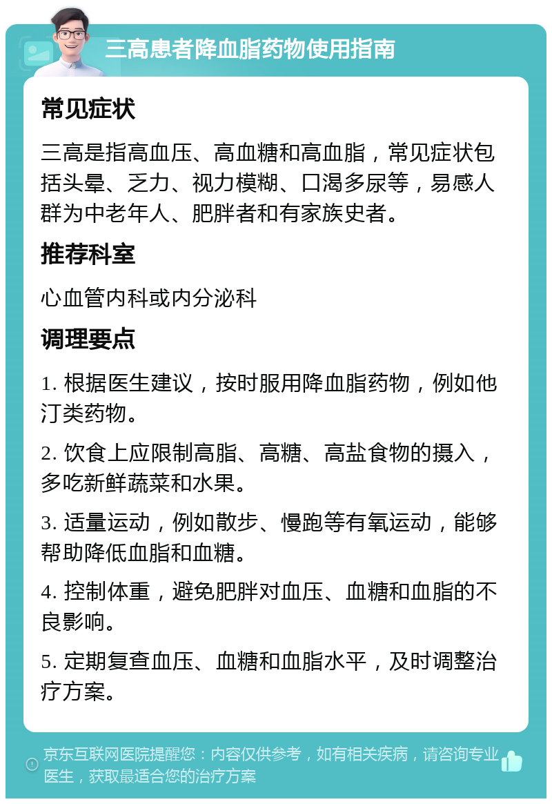 三高患者降血脂药物使用指南 常见症状 三高是指高血压、高血糖和高血脂，常见症状包括头晕、乏力、视力模糊、口渴多尿等，易感人群为中老年人、肥胖者和有家族史者。 推荐科室 心血管内科或内分泌科 调理要点 1. 根据医生建议，按时服用降血脂药物，例如他汀类药物。 2. 饮食上应限制高脂、高糖、高盐食物的摄入，多吃新鲜蔬菜和水果。 3. 适量运动，例如散步、慢跑等有氧运动，能够帮助降低血脂和血糖。 4. 控制体重，避免肥胖对血压、血糖和血脂的不良影响。 5. 定期复查血压、血糖和血脂水平，及时调整治疗方案。