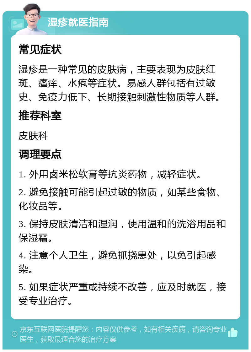 湿疹就医指南 常见症状 湿疹是一种常见的皮肤病，主要表现为皮肤红斑、瘙痒、水疱等症状。易感人群包括有过敏史、免疫力低下、长期接触刺激性物质等人群。 推荐科室 皮肤科 调理要点 1. 外用卤米松软膏等抗炎药物，减轻症状。 2. 避免接触可能引起过敏的物质，如某些食物、化妆品等。 3. 保持皮肤清洁和湿润，使用温和的洗浴用品和保湿霜。 4. 注意个人卫生，避免抓挠患处，以免引起感染。 5. 如果症状严重或持续不改善，应及时就医，接受专业治疗。