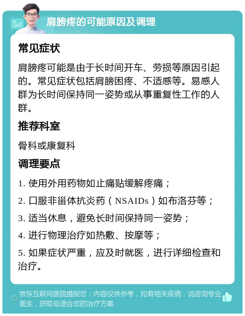 肩膀疼的可能原因及调理 常见症状 肩膀疼可能是由于长时间开车、劳损等原因引起的。常见症状包括肩膀困疼、不适感等。易感人群为长时间保持同一姿势或从事重复性工作的人群。 推荐科室 骨科或康复科 调理要点 1. 使用外用药物如止痛贴缓解疼痛； 2. 口服非甾体抗炎药（NSAIDs）如布洛芬等； 3. 适当休息，避免长时间保持同一姿势； 4. 进行物理治疗如热敷、按摩等； 5. 如果症状严重，应及时就医，进行详细检查和治疗。