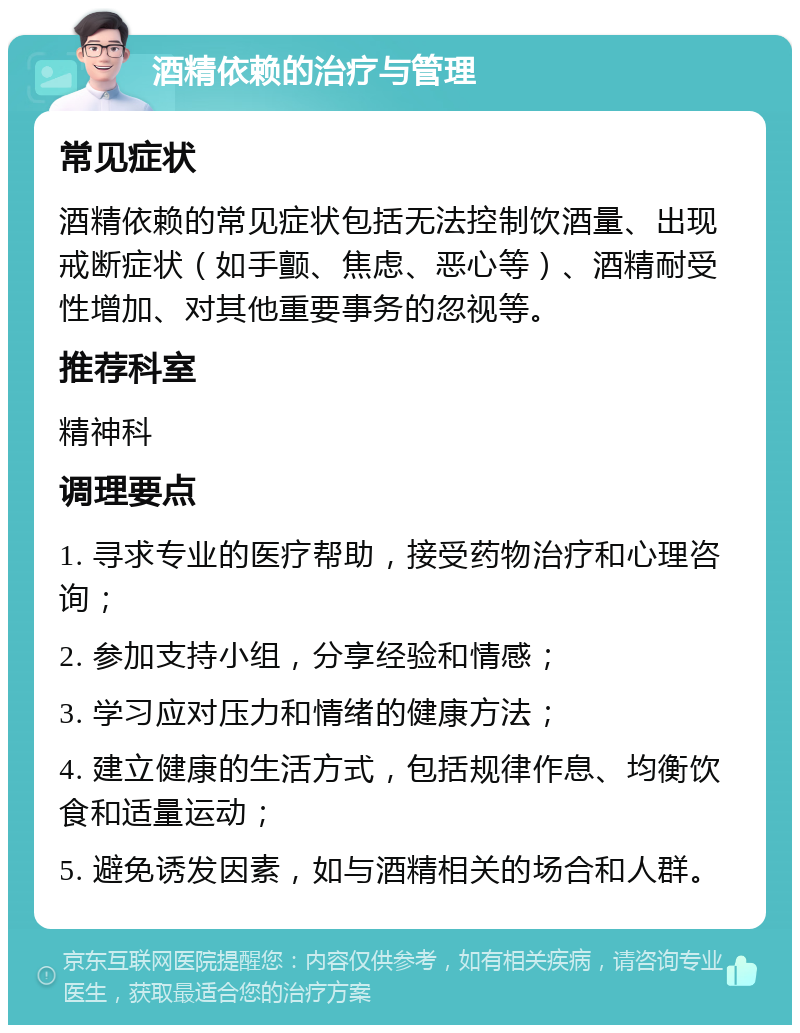 酒精依赖的治疗与管理 常见症状 酒精依赖的常见症状包括无法控制饮酒量、出现戒断症状（如手颤、焦虑、恶心等）、酒精耐受性增加、对其他重要事务的忽视等。 推荐科室 精神科 调理要点 1. 寻求专业的医疗帮助，接受药物治疗和心理咨询； 2. 参加支持小组，分享经验和情感； 3. 学习应对压力和情绪的健康方法； 4. 建立健康的生活方式，包括规律作息、均衡饮食和适量运动； 5. 避免诱发因素，如与酒精相关的场合和人群。