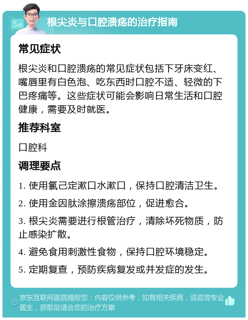 根尖炎与口腔溃疡的治疗指南 常见症状 根尖炎和口腔溃疡的常见症状包括下牙床变红、嘴唇里有白色泡、吃东西时口腔不适、轻微的下巴疼痛等。这些症状可能会影响日常生活和口腔健康，需要及时就医。 推荐科室 口腔科 调理要点 1. 使用氯己定漱口水漱口，保持口腔清洁卫生。 2. 使用金因肽涂擦溃疡部位，促进愈合。 3. 根尖炎需要进行根管治疗，清除坏死物质，防止感染扩散。 4. 避免食用刺激性食物，保持口腔环境稳定。 5. 定期复查，预防疾病复发或并发症的发生。