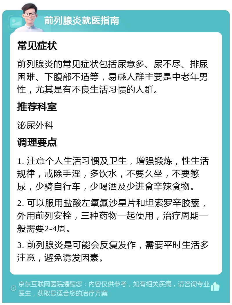 前列腺炎就医指南 常见症状 前列腺炎的常见症状包括尿意多、尿不尽、排尿困难、下腹部不适等，易感人群主要是中老年男性，尤其是有不良生活习惯的人群。 推荐科室 泌尿外科 调理要点 1. 注意个人生活习惯及卫生，增强锻炼，性生活规律，戒除手淫，多饮水，不要久坐，不要憋尿，少骑自行车，少喝酒及少进食辛辣食物。 2. 可以服用盐酸左氧氟沙星片和坦索罗辛胶囊，外用前列安栓，三种药物一起使用，治疗周期一般需要2-4周。 3. 前列腺炎是可能会反复发作，需要平时生活多注意，避免诱发因素。