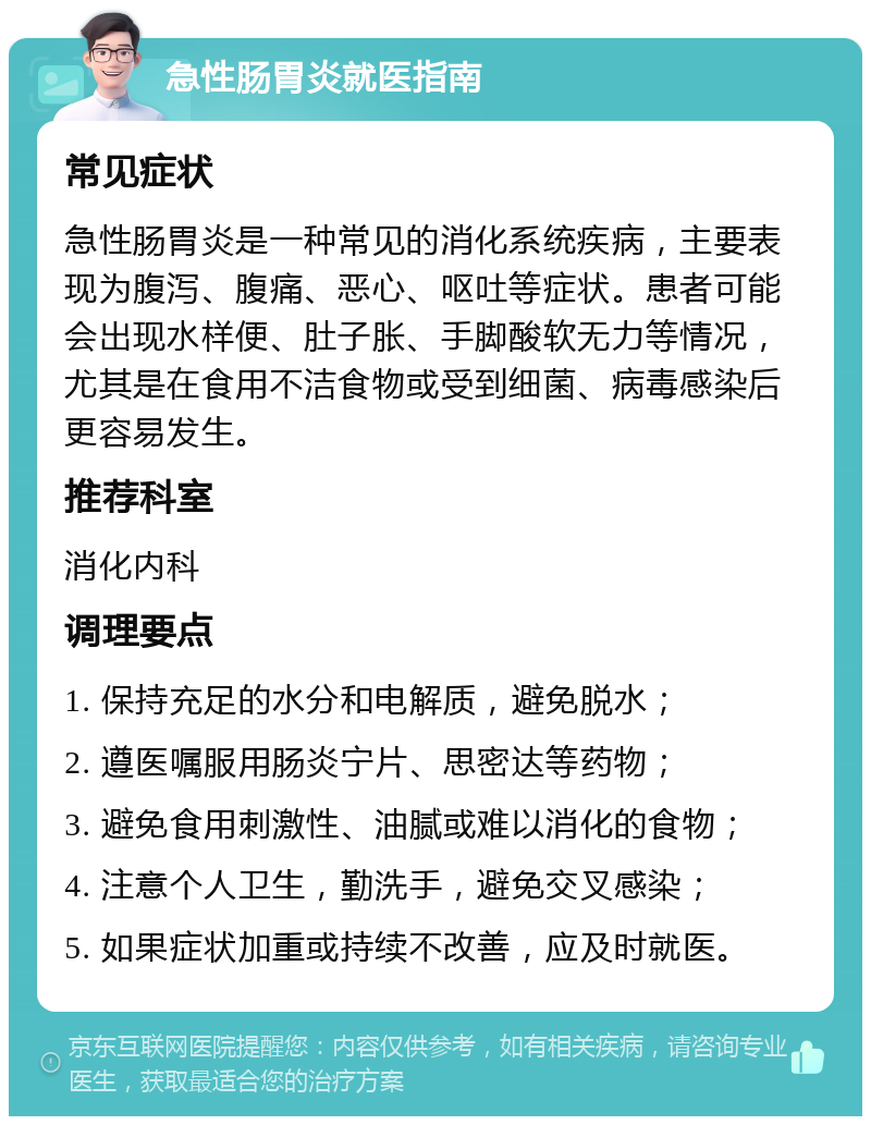 急性肠胃炎就医指南 常见症状 急性肠胃炎是一种常见的消化系统疾病，主要表现为腹泻、腹痛、恶心、呕吐等症状。患者可能会出现水样便、肚子胀、手脚酸软无力等情况，尤其是在食用不洁食物或受到细菌、病毒感染后更容易发生。 推荐科室 消化内科 调理要点 1. 保持充足的水分和电解质，避免脱水； 2. 遵医嘱服用肠炎宁片、思密达等药物； 3. 避免食用刺激性、油腻或难以消化的食物； 4. 注意个人卫生，勤洗手，避免交叉感染； 5. 如果症状加重或持续不改善，应及时就医。