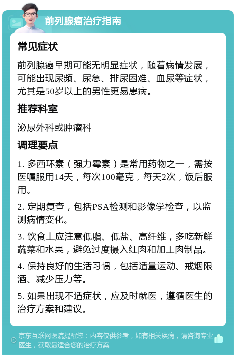 前列腺癌治疗指南 常见症状 前列腺癌早期可能无明显症状，随着病情发展，可能出现尿频、尿急、排尿困难、血尿等症状，尤其是50岁以上的男性更易患病。 推荐科室 泌尿外科或肿瘤科 调理要点 1. 多西环素（强力霉素）是常用药物之一，需按医嘱服用14天，每次100毫克，每天2次，饭后服用。 2. 定期复查，包括PSA检测和影像学检查，以监测病情变化。 3. 饮食上应注意低脂、低盐、高纤维，多吃新鲜蔬菜和水果，避免过度摄入红肉和加工肉制品。 4. 保持良好的生活习惯，包括适量运动、戒烟限酒、减少压力等。 5. 如果出现不适症状，应及时就医，遵循医生的治疗方案和建议。