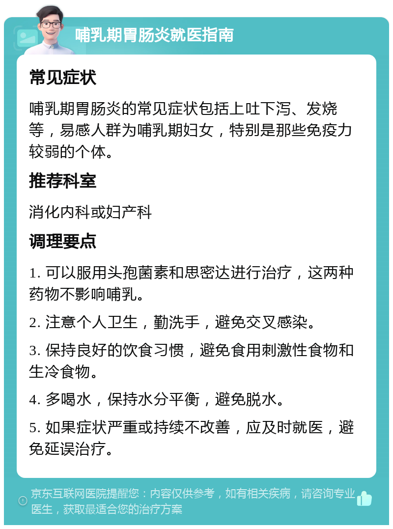 哺乳期胃肠炎就医指南 常见症状 哺乳期胃肠炎的常见症状包括上吐下泻、发烧等，易感人群为哺乳期妇女，特别是那些免疫力较弱的个体。 推荐科室 消化内科或妇产科 调理要点 1. 可以服用头孢菌素和思密达进行治疗，这两种药物不影响哺乳。 2. 注意个人卫生，勤洗手，避免交叉感染。 3. 保持良好的饮食习惯，避免食用刺激性食物和生冷食物。 4. 多喝水，保持水分平衡，避免脱水。 5. 如果症状严重或持续不改善，应及时就医，避免延误治疗。