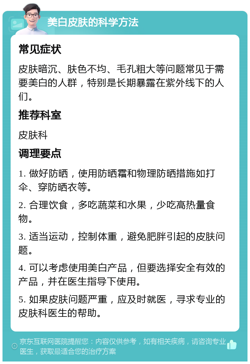 美白皮肤的科学方法 常见症状 皮肤暗沉、肤色不均、毛孔粗大等问题常见于需要美白的人群，特别是长期暴露在紫外线下的人们。 推荐科室 皮肤科 调理要点 1. 做好防晒，使用防晒霜和物理防晒措施如打伞、穿防晒衣等。 2. 合理饮食，多吃蔬菜和水果，少吃高热量食物。 3. 适当运动，控制体重，避免肥胖引起的皮肤问题。 4. 可以考虑使用美白产品，但要选择安全有效的产品，并在医生指导下使用。 5. 如果皮肤问题严重，应及时就医，寻求专业的皮肤科医生的帮助。