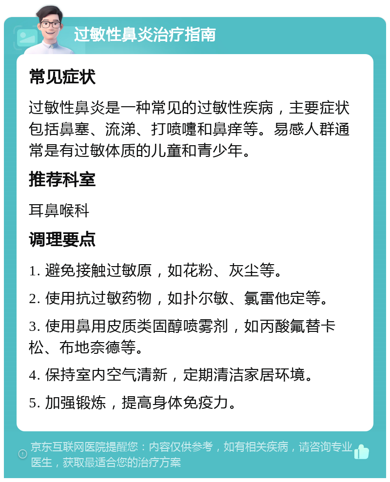 过敏性鼻炎治疗指南 常见症状 过敏性鼻炎是一种常见的过敏性疾病，主要症状包括鼻塞、流涕、打喷嚏和鼻痒等。易感人群通常是有过敏体质的儿童和青少年。 推荐科室 耳鼻喉科 调理要点 1. 避免接触过敏原，如花粉、灰尘等。 2. 使用抗过敏药物，如扑尔敏、氯雷他定等。 3. 使用鼻用皮质类固醇喷雾剂，如丙酸氟替卡松、布地奈德等。 4. 保持室内空气清新，定期清洁家居环境。 5. 加强锻炼，提高身体免疫力。