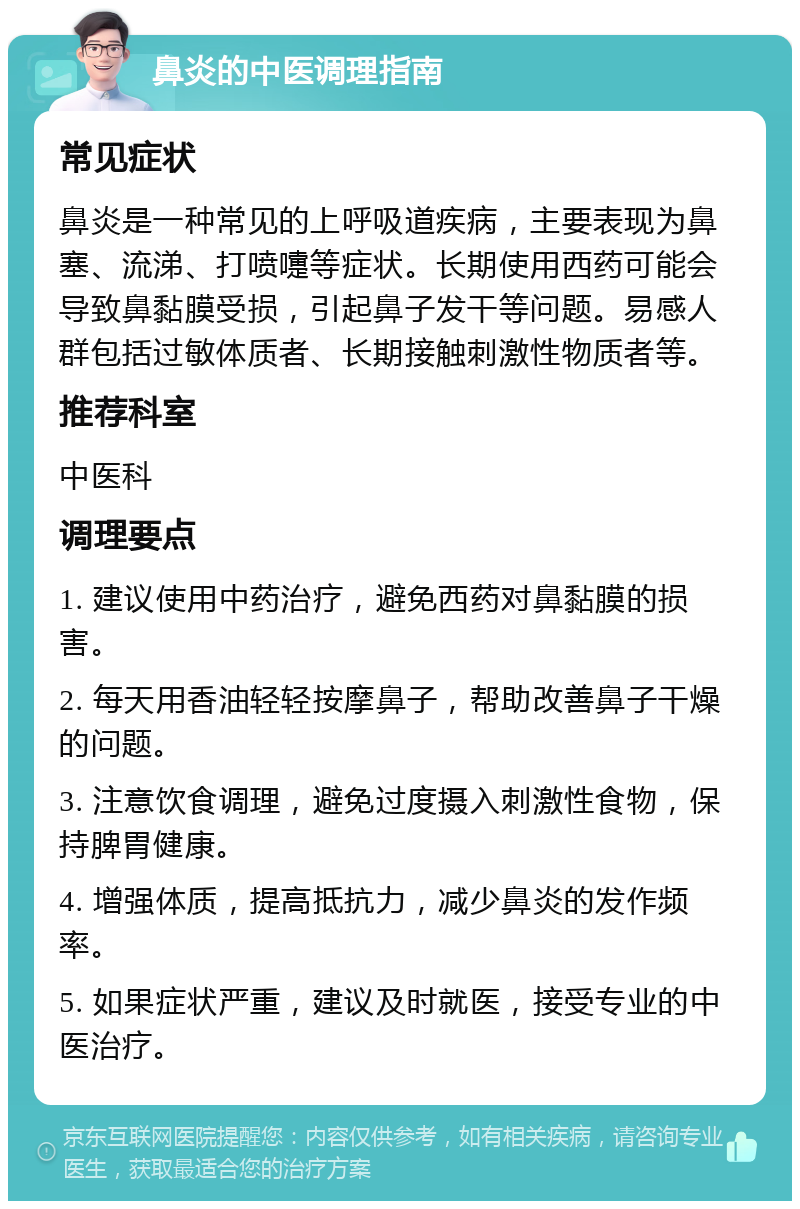 鼻炎的中医调理指南 常见症状 鼻炎是一种常见的上呼吸道疾病，主要表现为鼻塞、流涕、打喷嚏等症状。长期使用西药可能会导致鼻黏膜受损，引起鼻子发干等问题。易感人群包括过敏体质者、长期接触刺激性物质者等。 推荐科室 中医科 调理要点 1. 建议使用中药治疗，避免西药对鼻黏膜的损害。 2. 每天用香油轻轻按摩鼻子，帮助改善鼻子干燥的问题。 3. 注意饮食调理，避免过度摄入刺激性食物，保持脾胃健康。 4. 增强体质，提高抵抗力，减少鼻炎的发作频率。 5. 如果症状严重，建议及时就医，接受专业的中医治疗。