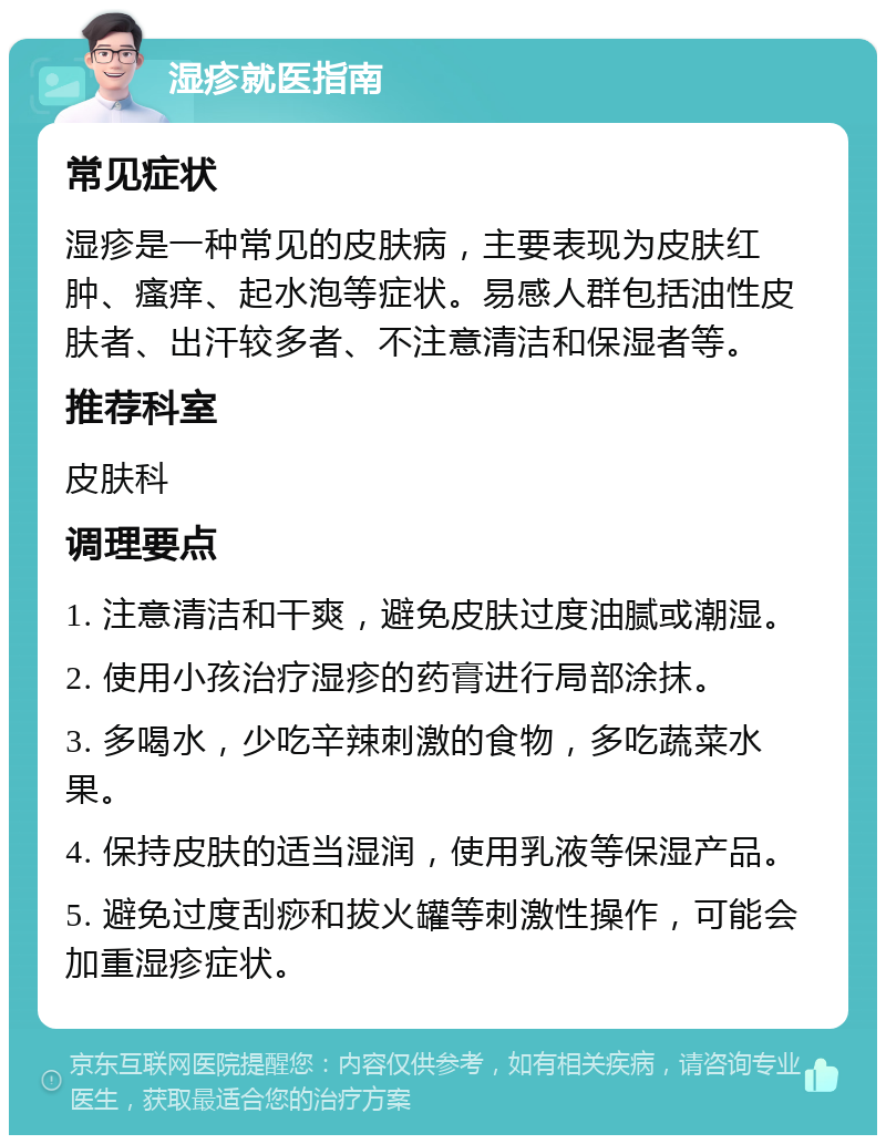 湿疹就医指南 常见症状 湿疹是一种常见的皮肤病，主要表现为皮肤红肿、瘙痒、起水泡等症状。易感人群包括油性皮肤者、出汗较多者、不注意清洁和保湿者等。 推荐科室 皮肤科 调理要点 1. 注意清洁和干爽，避免皮肤过度油腻或潮湿。 2. 使用小孩治疗湿疹的药膏进行局部涂抹。 3. 多喝水，少吃辛辣刺激的食物，多吃蔬菜水果。 4. 保持皮肤的适当湿润，使用乳液等保湿产品。 5. 避免过度刮痧和拔火罐等刺激性操作，可能会加重湿疹症状。