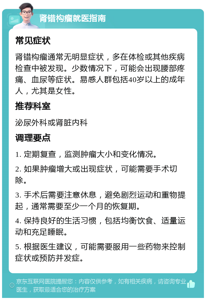 肾错构瘤就医指南 常见症状 肾错构瘤通常无明显症状，多在体检或其他疾病检查中被发现。少数情况下，可能会出现腰部疼痛、血尿等症状。易感人群包括40岁以上的成年人，尤其是女性。 推荐科室 泌尿外科或肾脏内科 调理要点 1. 定期复查，监测肿瘤大小和变化情况。 2. 如果肿瘤增大或出现症状，可能需要手术切除。 3. 手术后需要注意休息，避免剧烈运动和重物提起，通常需要至少一个月的恢复期。 4. 保持良好的生活习惯，包括均衡饮食、适量运动和充足睡眠。 5. 根据医生建议，可能需要服用一些药物来控制症状或预防并发症。