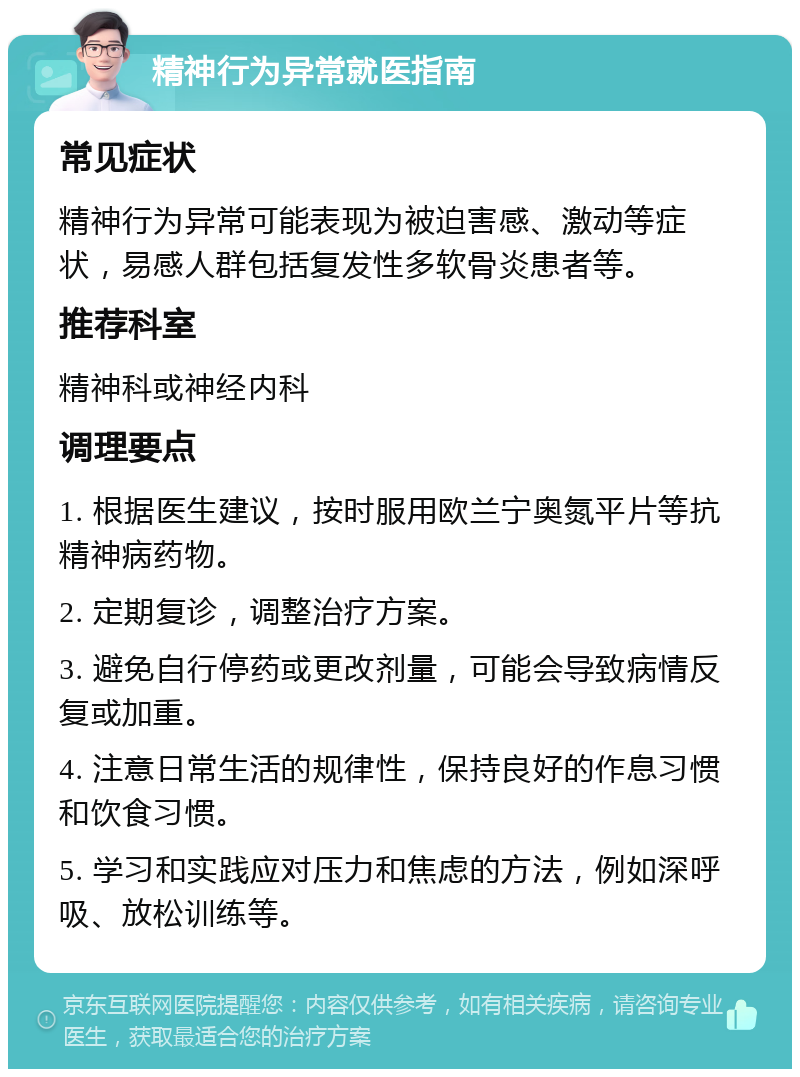 精神行为异常就医指南 常见症状 精神行为异常可能表现为被迫害感、激动等症状，易感人群包括复发性多软骨炎患者等。 推荐科室 精神科或神经内科 调理要点 1. 根据医生建议，按时服用欧兰宁奥氮平片等抗精神病药物。 2. 定期复诊，调整治疗方案。 3. 避免自行停药或更改剂量，可能会导致病情反复或加重。 4. 注意日常生活的规律性，保持良好的作息习惯和饮食习惯。 5. 学习和实践应对压力和焦虑的方法，例如深呼吸、放松训练等。