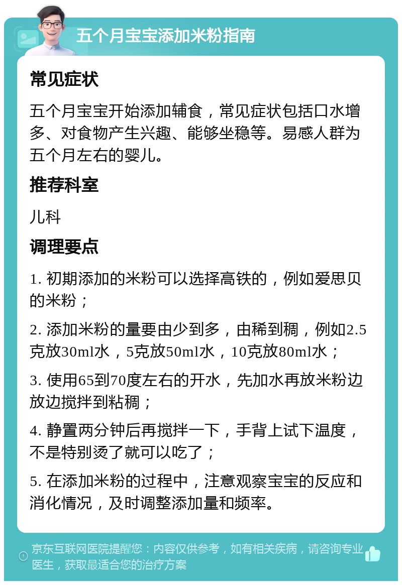 五个月宝宝添加米粉指南 常见症状 五个月宝宝开始添加辅食，常见症状包括口水增多、对食物产生兴趣、能够坐稳等。易感人群为五个月左右的婴儿。 推荐科室 儿科 调理要点 1. 初期添加的米粉可以选择高铁的，例如爱思贝的米粉； 2. 添加米粉的量要由少到多，由稀到稠，例如2.5克放30ml水，5克放50ml水，10克放80ml水； 3. 使用65到70度左右的开水，先加水再放米粉边放边搅拌到粘稠； 4. 静置两分钟后再搅拌一下，手背上试下温度，不是特别烫了就可以吃了； 5. 在添加米粉的过程中，注意观察宝宝的反应和消化情况，及时调整添加量和频率。