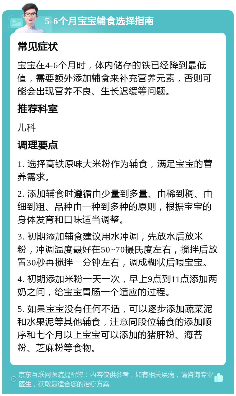 5-6个月宝宝辅食选择指南 常见症状 宝宝在4-6个月时，体内储存的铁已经降到最低值，需要额外添加辅食来补充营养元素，否则可能会出现营养不良、生长迟缓等问题。 推荐科室 儿科 调理要点 1. 选择高铁原味大米粉作为辅食，满足宝宝的营养需求。 2. 添加辅食时遵循由少量到多量、由稀到稠、由细到粗、品种由一种到多种的原则，根据宝宝的身体发育和口味适当调整。 3. 初期添加辅食建议用水冲调，先放水后放米粉，冲调温度最好在50~70摄氏度左右，搅拌后放置30秒再搅拌一分钟左右，调成糊状后喂宝宝。 4. 初期添加米粉一天一次，早上9点到11点添加两奶之间，给宝宝胃肠一个适应的过程。 5. 如果宝宝没有任何不适，可以逐步添加蔬菜泥和水果泥等其他辅食，注意同段位辅食的添加顺序和七个月以上宝宝可以添加的猪肝粉、海苔粉、芝麻粉等食物。