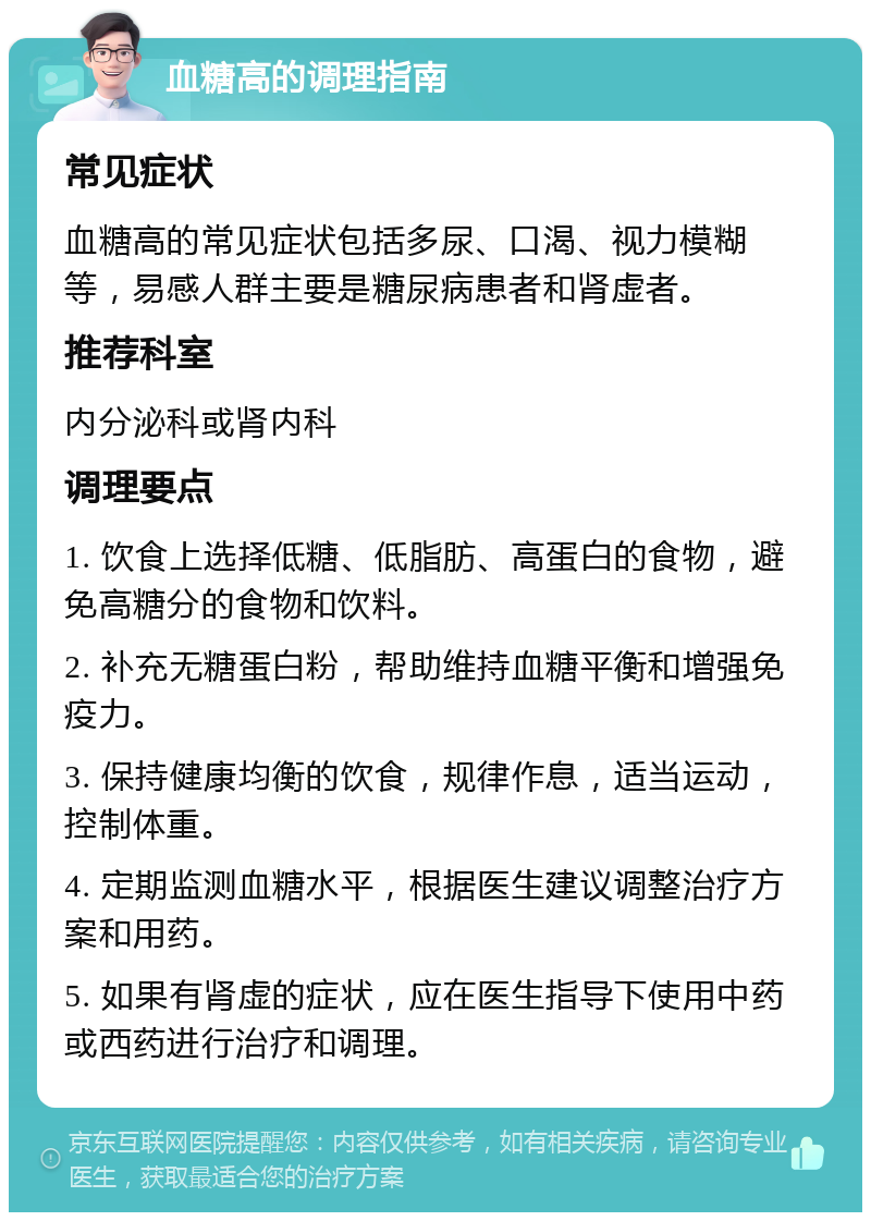 血糖高的调理指南 常见症状 血糖高的常见症状包括多尿、口渴、视力模糊等，易感人群主要是糖尿病患者和肾虚者。 推荐科室 内分泌科或肾内科 调理要点 1. 饮食上选择低糖、低脂肪、高蛋白的食物，避免高糖分的食物和饮料。 2. 补充无糖蛋白粉，帮助维持血糖平衡和增强免疫力。 3. 保持健康均衡的饮食，规律作息，适当运动，控制体重。 4. 定期监测血糖水平，根据医生建议调整治疗方案和用药。 5. 如果有肾虚的症状，应在医生指导下使用中药或西药进行治疗和调理。