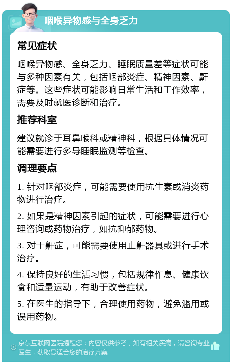 咽喉异物感与全身乏力 常见症状 咽喉异物感、全身乏力、睡眠质量差等症状可能与多种因素有关，包括咽部炎症、精神因素、鼾症等。这些症状可能影响日常生活和工作效率，需要及时就医诊断和治疗。 推荐科室 建议就诊于耳鼻喉科或精神科，根据具体情况可能需要进行多导睡眠监测等检查。 调理要点 1. 针对咽部炎症，可能需要使用抗生素或消炎药物进行治疗。 2. 如果是精神因素引起的症状，可能需要进行心理咨询或药物治疗，如抗抑郁药物。 3. 对于鼾症，可能需要使用止鼾器具或进行手术治疗。 4. 保持良好的生活习惯，包括规律作息、健康饮食和适量运动，有助于改善症状。 5. 在医生的指导下，合理使用药物，避免滥用或误用药物。