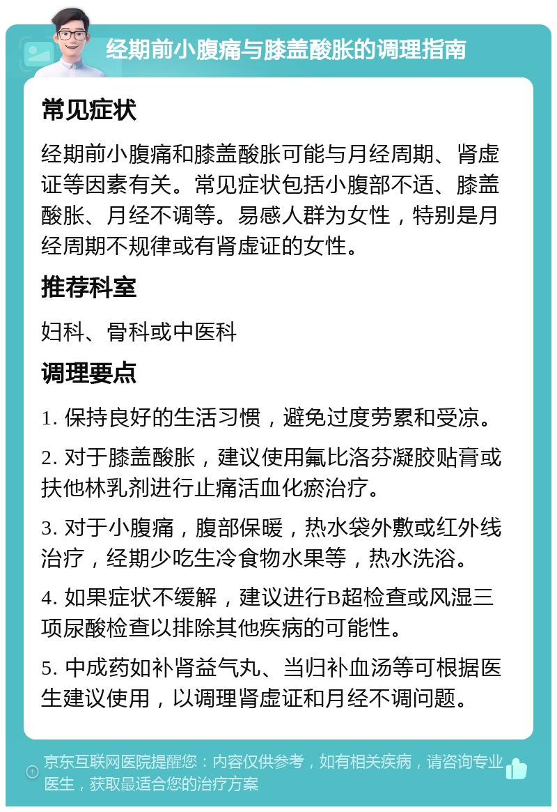 经期前小腹痛与膝盖酸胀的调理指南 常见症状 经期前小腹痛和膝盖酸胀可能与月经周期、肾虚证等因素有关。常见症状包括小腹部不适、膝盖酸胀、月经不调等。易感人群为女性，特别是月经周期不规律或有肾虚证的女性。 推荐科室 妇科、骨科或中医科 调理要点 1. 保持良好的生活习惯，避免过度劳累和受凉。 2. 对于膝盖酸胀，建议使用氟比洛芬凝胶贴膏或扶他林乳剂进行止痛活血化瘀治疗。 3. 对于小腹痛，腹部保暖，热水袋外敷或红外线治疗，经期少吃生冷食物水果等，热水洗浴。 4. 如果症状不缓解，建议进行B超检查或风湿三项尿酸检查以排除其他疾病的可能性。 5. 中成药如补肾益气丸、当归补血汤等可根据医生建议使用，以调理肾虚证和月经不调问题。