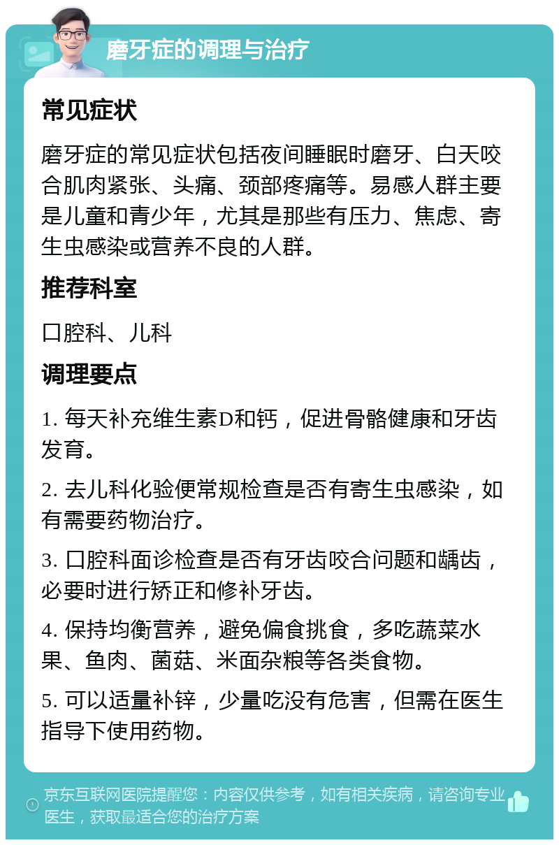 磨牙症的调理与治疗 常见症状 磨牙症的常见症状包括夜间睡眠时磨牙、白天咬合肌肉紧张、头痛、颈部疼痛等。易感人群主要是儿童和青少年，尤其是那些有压力、焦虑、寄生虫感染或营养不良的人群。 推荐科室 口腔科、儿科 调理要点 1. 每天补充维生素D和钙，促进骨骼健康和牙齿发育。 2. 去儿科化验便常规检查是否有寄生虫感染，如有需要药物治疗。 3. 口腔科面诊检查是否有牙齿咬合问题和龋齿，必要时进行矫正和修补牙齿。 4. 保持均衡营养，避免偏食挑食，多吃蔬菜水果、鱼肉、菌菇、米面杂粮等各类食物。 5. 可以适量补锌，少量吃没有危害，但需在医生指导下使用药物。