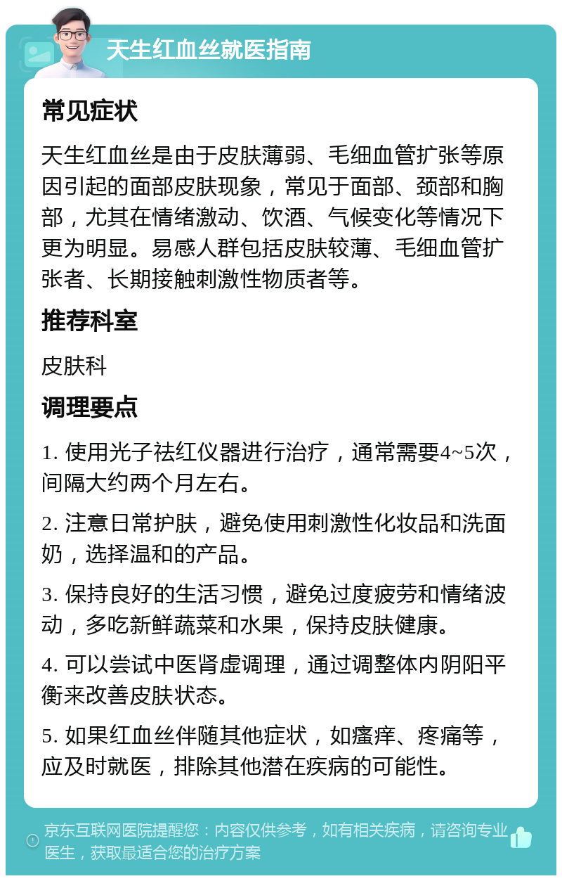 天生红血丝就医指南 常见症状 天生红血丝是由于皮肤薄弱、毛细血管扩张等原因引起的面部皮肤现象，常见于面部、颈部和胸部，尤其在情绪激动、饮酒、气候变化等情况下更为明显。易感人群包括皮肤较薄、毛细血管扩张者、长期接触刺激性物质者等。 推荐科室 皮肤科 调理要点 1. 使用光子祛红仪器进行治疗，通常需要4~5次，间隔大约两个月左右。 2. 注意日常护肤，避免使用刺激性化妆品和洗面奶，选择温和的产品。 3. 保持良好的生活习惯，避免过度疲劳和情绪波动，多吃新鲜蔬菜和水果，保持皮肤健康。 4. 可以尝试中医肾虚调理，通过调整体内阴阳平衡来改善皮肤状态。 5. 如果红血丝伴随其他症状，如瘙痒、疼痛等，应及时就医，排除其他潜在疾病的可能性。