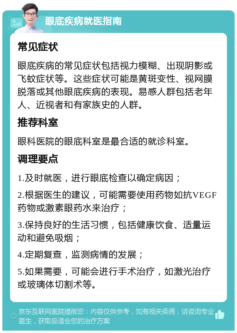 眼底疾病就医指南 常见症状 眼底疾病的常见症状包括视力模糊、出现阴影或飞蚊症状等。这些症状可能是黄斑变性、视网膜脱落或其他眼底疾病的表现。易感人群包括老年人、近视者和有家族史的人群。 推荐科室 眼科医院的眼底科室是最合适的就诊科室。 调理要点 1.及时就医，进行眼底检查以确定病因； 2.根据医生的建议，可能需要使用药物如抗VEGF药物或激素眼药水来治疗； 3.保持良好的生活习惯，包括健康饮食、适量运动和避免吸烟； 4.定期复查，监测病情的发展； 5.如果需要，可能会进行手术治疗，如激光治疗或玻璃体切割术等。