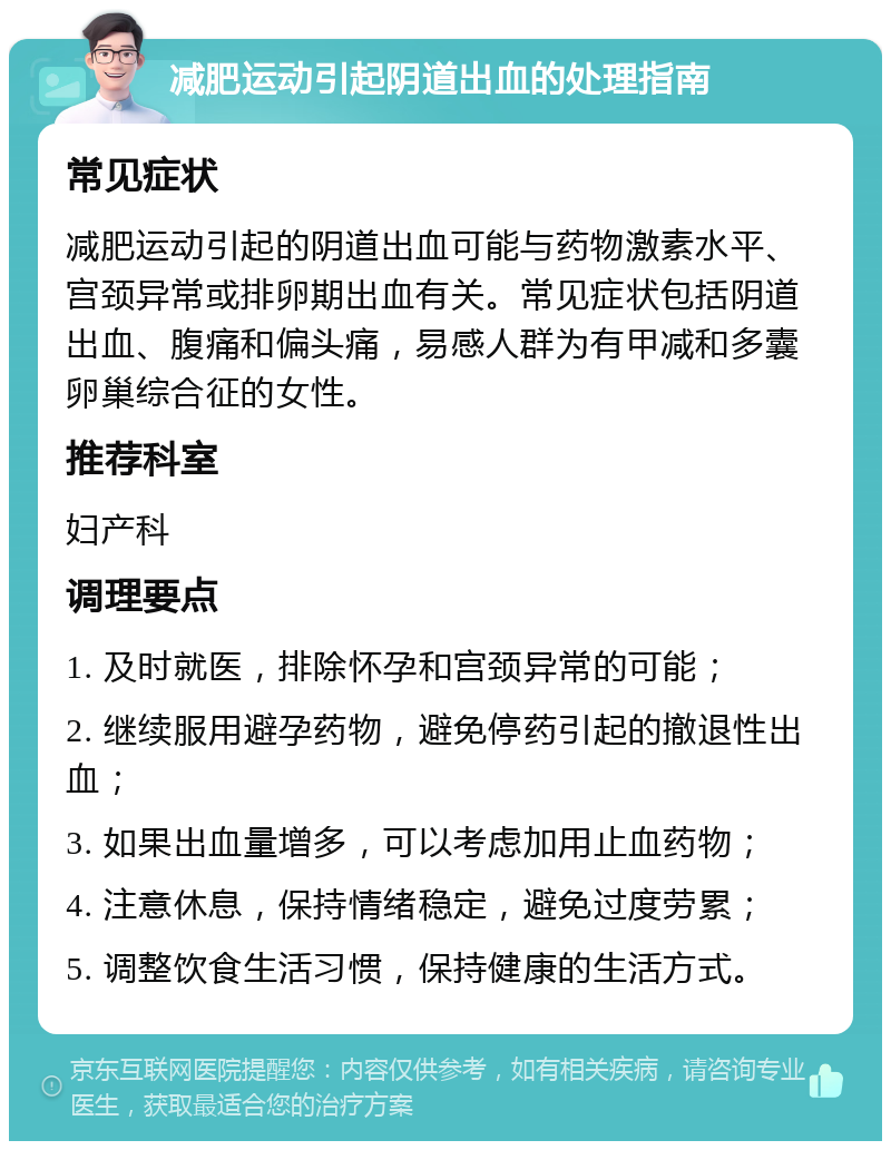 减肥运动引起阴道出血的处理指南 常见症状 减肥运动引起的阴道出血可能与药物激素水平、宫颈异常或排卵期出血有关。常见症状包括阴道出血、腹痛和偏头痛，易感人群为有甲减和多囊卵巢综合征的女性。 推荐科室 妇产科 调理要点 1. 及时就医，排除怀孕和宫颈异常的可能； 2. 继续服用避孕药物，避免停药引起的撤退性出血； 3. 如果出血量增多，可以考虑加用止血药物； 4. 注意休息，保持情绪稳定，避免过度劳累； 5. 调整饮食生活习惯，保持健康的生活方式。