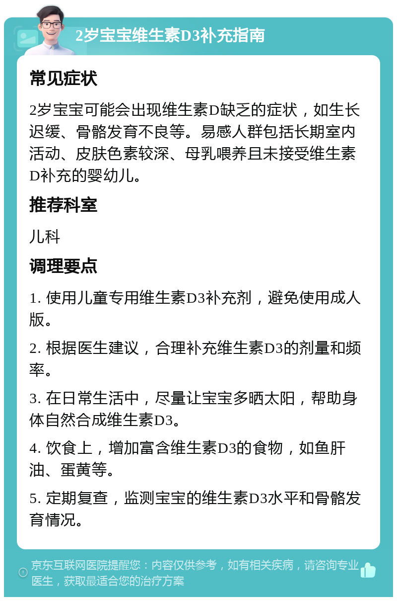 2岁宝宝维生素D3补充指南 常见症状 2岁宝宝可能会出现维生素D缺乏的症状，如生长迟缓、骨骼发育不良等。易感人群包括长期室内活动、皮肤色素较深、母乳喂养且未接受维生素D补充的婴幼儿。 推荐科室 儿科 调理要点 1. 使用儿童专用维生素D3补充剂，避免使用成人版。 2. 根据医生建议，合理补充维生素D3的剂量和频率。 3. 在日常生活中，尽量让宝宝多晒太阳，帮助身体自然合成维生素D3。 4. 饮食上，增加富含维生素D3的食物，如鱼肝油、蛋黄等。 5. 定期复查，监测宝宝的维生素D3水平和骨骼发育情况。