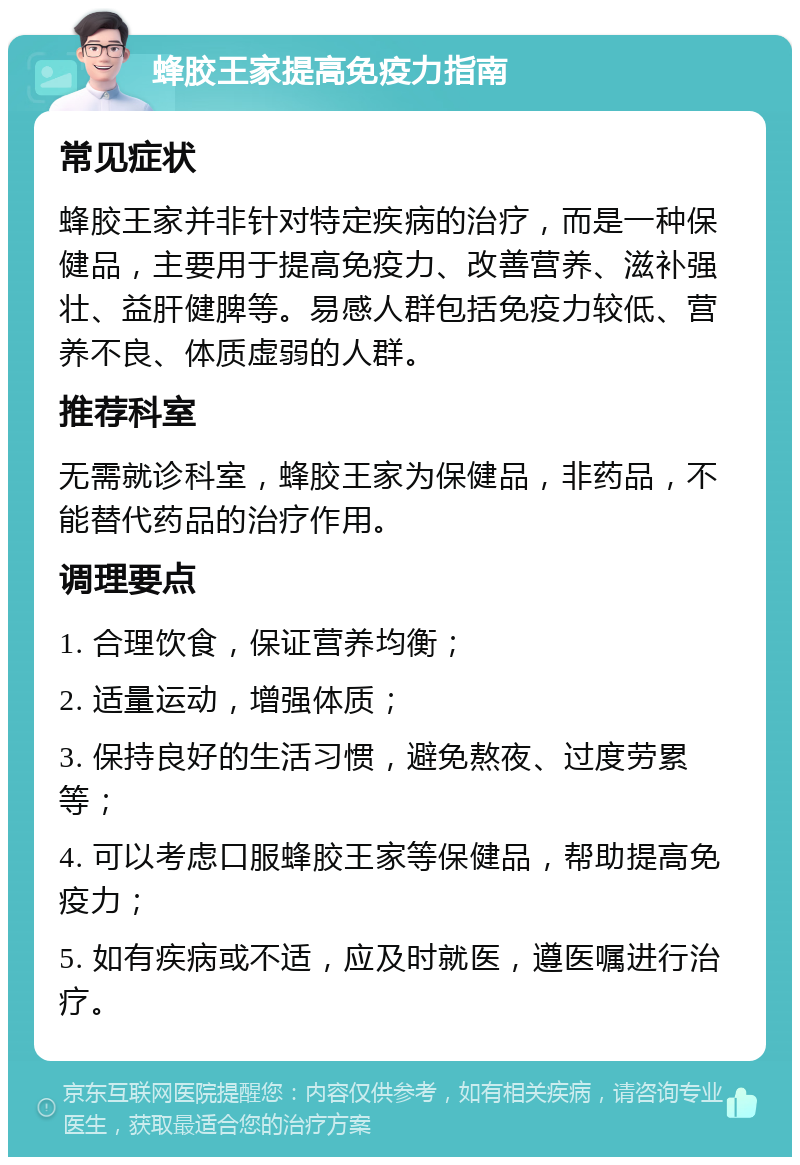 蜂胶王家提高免疫力指南 常见症状 蜂胶王家并非针对特定疾病的治疗，而是一种保健品，主要用于提高免疫力、改善营养、滋补强壮、益肝健脾等。易感人群包括免疫力较低、营养不良、体质虚弱的人群。 推荐科室 无需就诊科室，蜂胶王家为保健品，非药品，不能替代药品的治疗作用。 调理要点 1. 合理饮食，保证营养均衡； 2. 适量运动，增强体质； 3. 保持良好的生活习惯，避免熬夜、过度劳累等； 4. 可以考虑口服蜂胶王家等保健品，帮助提高免疫力； 5. 如有疾病或不适，应及时就医，遵医嘱进行治疗。