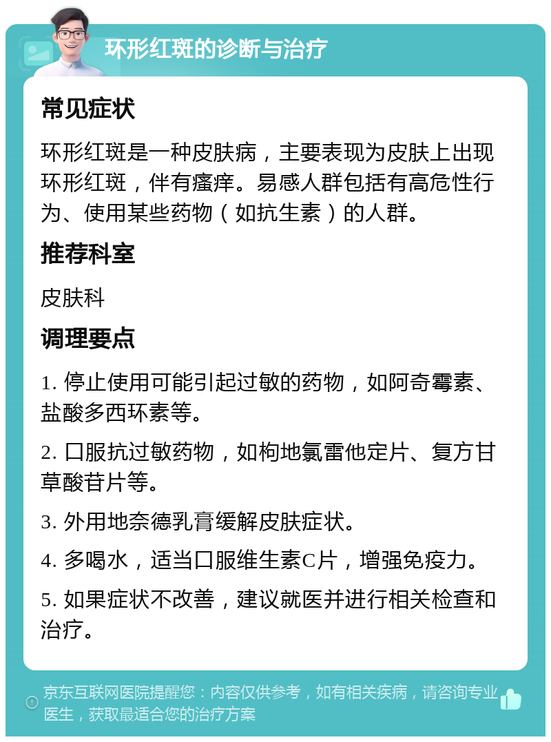 环形红斑的诊断与治疗 常见症状 环形红斑是一种皮肤病，主要表现为皮肤上出现环形红斑，伴有瘙痒。易感人群包括有高危性行为、使用某些药物（如抗生素）的人群。 推荐科室 皮肤科 调理要点 1. 停止使用可能引起过敏的药物，如阿奇霉素、盐酸多西环素等。 2. 口服抗过敏药物，如枸地氯雷他定片、复方甘草酸苷片等。 3. 外用地奈德乳膏缓解皮肤症状。 4. 多喝水，适当口服维生素C片，增强免疫力。 5. 如果症状不改善，建议就医并进行相关检查和治疗。