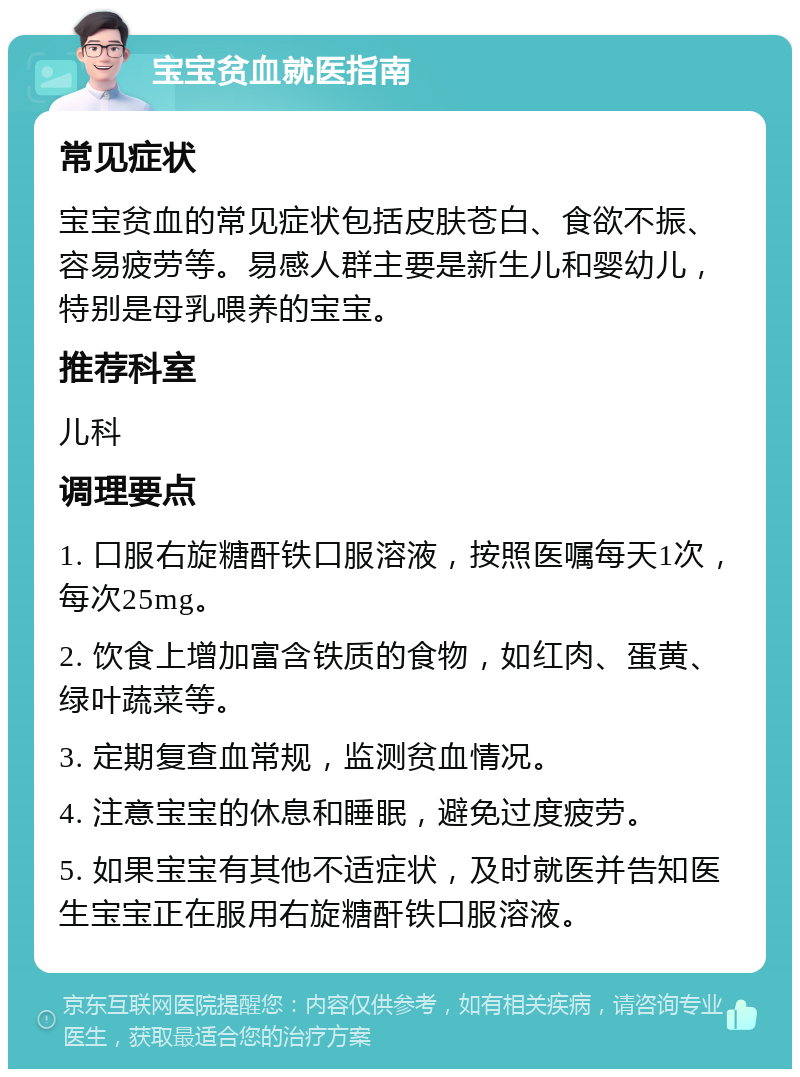 宝宝贫血就医指南 常见症状 宝宝贫血的常见症状包括皮肤苍白、食欲不振、容易疲劳等。易感人群主要是新生儿和婴幼儿，特别是母乳喂养的宝宝。 推荐科室 儿科 调理要点 1. 口服右旋糖酐铁口服溶液，按照医嘱每天1次，每次25mg。 2. 饮食上增加富含铁质的食物，如红肉、蛋黄、绿叶蔬菜等。 3. 定期复查血常规，监测贫血情况。 4. 注意宝宝的休息和睡眠，避免过度疲劳。 5. 如果宝宝有其他不适症状，及时就医并告知医生宝宝正在服用右旋糖酐铁口服溶液。