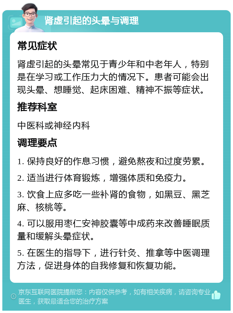 肾虚引起的头晕与调理 常见症状 肾虚引起的头晕常见于青少年和中老年人，特别是在学习或工作压力大的情况下。患者可能会出现头晕、想睡觉、起床困难、精神不振等症状。 推荐科室 中医科或神经内科 调理要点 1. 保持良好的作息习惯，避免熬夜和过度劳累。 2. 适当进行体育锻炼，增强体质和免疫力。 3. 饮食上应多吃一些补肾的食物，如黑豆、黑芝麻、核桃等。 4. 可以服用枣仁安神胶囊等中成药来改善睡眠质量和缓解头晕症状。 5. 在医生的指导下，进行针灸、推拿等中医调理方法，促进身体的自我修复和恢复功能。