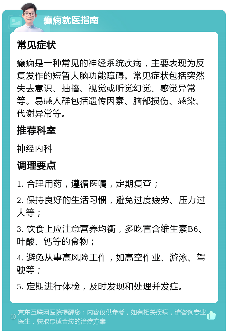 癫痫就医指南 常见症状 癫痫是一种常见的神经系统疾病，主要表现为反复发作的短暂大脑功能障碍。常见症状包括突然失去意识、抽搐、视觉或听觉幻觉、感觉异常等。易感人群包括遗传因素、脑部损伤、感染、代谢异常等。 推荐科室 神经内科 调理要点 1. 合理用药，遵循医嘱，定期复查； 2. 保持良好的生活习惯，避免过度疲劳、压力过大等； 3. 饮食上应注意营养均衡，多吃富含维生素B6、叶酸、钙等的食物； 4. 避免从事高风险工作，如高空作业、游泳、驾驶等； 5. 定期进行体检，及时发现和处理并发症。