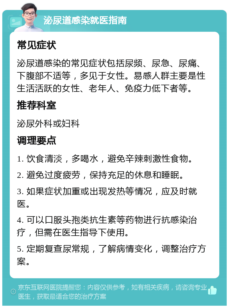 泌尿道感染就医指南 常见症状 泌尿道感染的常见症状包括尿频、尿急、尿痛、下腹部不适等，多见于女性。易感人群主要是性生活活跃的女性、老年人、免疫力低下者等。 推荐科室 泌尿外科或妇科 调理要点 1. 饮食清淡，多喝水，避免辛辣刺激性食物。 2. 避免过度疲劳，保持充足的休息和睡眠。 3. 如果症状加重或出现发热等情况，应及时就医。 4. 可以口服头孢类抗生素等药物进行抗感染治疗，但需在医生指导下使用。 5. 定期复查尿常规，了解病情变化，调整治疗方案。