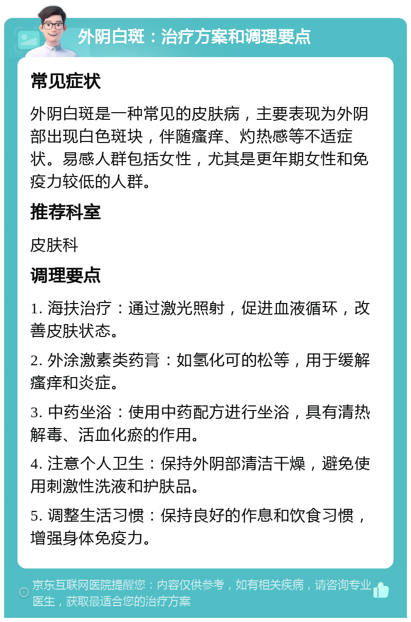 外阴白斑：治疗方案和调理要点 常见症状 外阴白斑是一种常见的皮肤病，主要表现为外阴部出现白色斑块，伴随瘙痒、灼热感等不适症状。易感人群包括女性，尤其是更年期女性和免疫力较低的人群。 推荐科室 皮肤科 调理要点 1. 海扶治疗：通过激光照射，促进血液循环，改善皮肤状态。 2. 外涂激素类药膏：如氢化可的松等，用于缓解瘙痒和炎症。 3. 中药坐浴：使用中药配方进行坐浴，具有清热解毒、活血化瘀的作用。 4. 注意个人卫生：保持外阴部清洁干燥，避免使用刺激性洗液和护肤品。 5. 调整生活习惯：保持良好的作息和饮食习惯，增强身体免疫力。