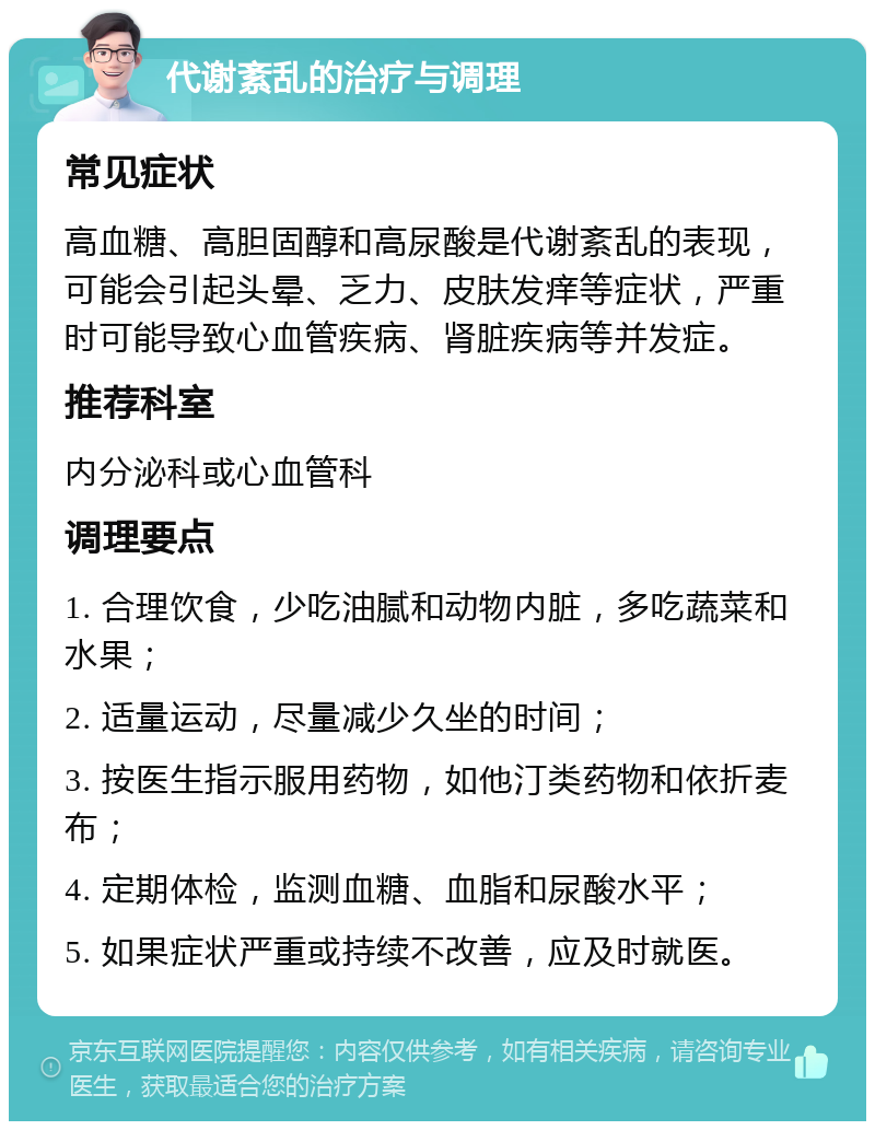 代谢紊乱的治疗与调理 常见症状 高血糖、高胆固醇和高尿酸是代谢紊乱的表现，可能会引起头晕、乏力、皮肤发痒等症状，严重时可能导致心血管疾病、肾脏疾病等并发症。 推荐科室 内分泌科或心血管科 调理要点 1. 合理饮食，少吃油腻和动物内脏，多吃蔬菜和水果； 2. 适量运动，尽量减少久坐的时间； 3. 按医生指示服用药物，如他汀类药物和依折麦布； 4. 定期体检，监测血糖、血脂和尿酸水平； 5. 如果症状严重或持续不改善，应及时就医。