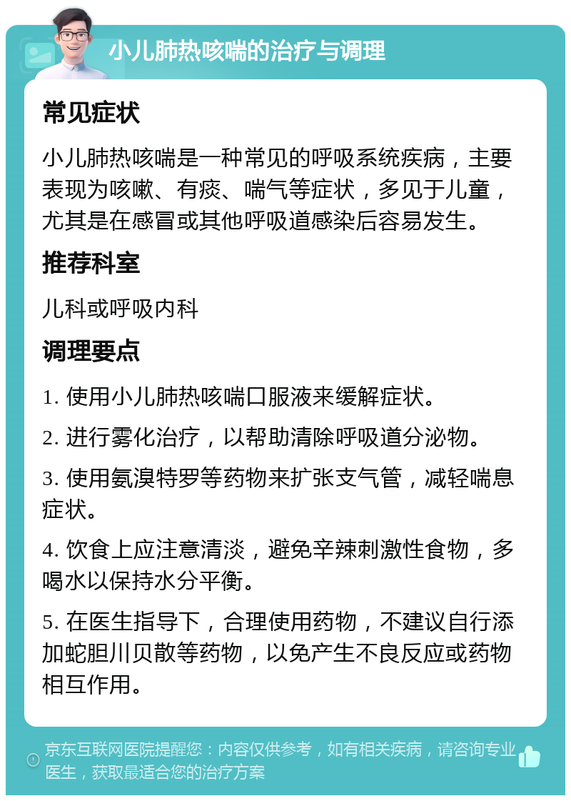 小儿肺热咳喘的治疗与调理 常见症状 小儿肺热咳喘是一种常见的呼吸系统疾病，主要表现为咳嗽、有痰、喘气等症状，多见于儿童，尤其是在感冒或其他呼吸道感染后容易发生。 推荐科室 儿科或呼吸内科 调理要点 1. 使用小儿肺热咳喘口服液来缓解症状。 2. 进行雾化治疗，以帮助清除呼吸道分泌物。 3. 使用氨溴特罗等药物来扩张支气管，减轻喘息症状。 4. 饮食上应注意清淡，避免辛辣刺激性食物，多喝水以保持水分平衡。 5. 在医生指导下，合理使用药物，不建议自行添加蛇胆川贝散等药物，以免产生不良反应或药物相互作用。