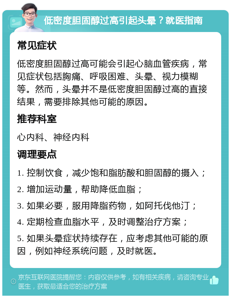 低密度胆固醇过高引起头晕？就医指南 常见症状 低密度胆固醇过高可能会引起心脑血管疾病，常见症状包括胸痛、呼吸困难、头晕、视力模糊等。然而，头晕并不是低密度胆固醇过高的直接结果，需要排除其他可能的原因。 推荐科室 心内科、神经内科 调理要点 1. 控制饮食，减少饱和脂肪酸和胆固醇的摄入； 2. 增加运动量，帮助降低血脂； 3. 如果必要，服用降脂药物，如阿托伐他汀； 4. 定期检查血脂水平，及时调整治疗方案； 5. 如果头晕症状持续存在，应考虑其他可能的原因，例如神经系统问题，及时就医。