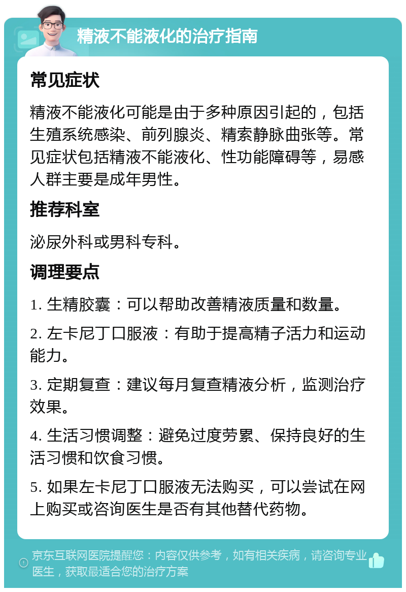 精液不能液化的治疗指南 常见症状 精液不能液化可能是由于多种原因引起的，包括生殖系统感染、前列腺炎、精索静脉曲张等。常见症状包括精液不能液化、性功能障碍等，易感人群主要是成年男性。 推荐科室 泌尿外科或男科专科。 调理要点 1. 生精胶囊：可以帮助改善精液质量和数量。 2. 左卡尼丁口服液：有助于提高精子活力和运动能力。 3. 定期复查：建议每月复查精液分析，监测治疗效果。 4. 生活习惯调整：避免过度劳累、保持良好的生活习惯和饮食习惯。 5. 如果左卡尼丁口服液无法购买，可以尝试在网上购买或咨询医生是否有其他替代药物。