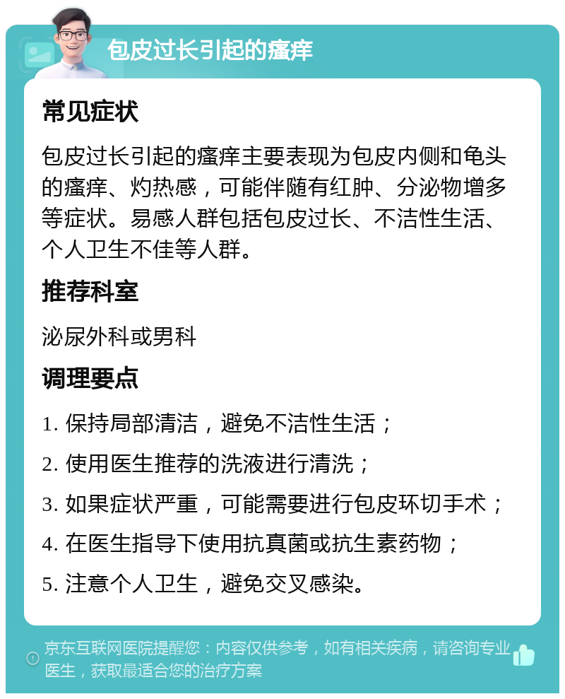 包皮过长引起的瘙痒 常见症状 包皮过长引起的瘙痒主要表现为包皮内侧和龟头的瘙痒、灼热感，可能伴随有红肿、分泌物增多等症状。易感人群包括包皮过长、不洁性生活、个人卫生不佳等人群。 推荐科室 泌尿外科或男科 调理要点 1. 保持局部清洁，避免不洁性生活； 2. 使用医生推荐的洗液进行清洗； 3. 如果症状严重，可能需要进行包皮环切手术； 4. 在医生指导下使用抗真菌或抗生素药物； 5. 注意个人卫生，避免交叉感染。