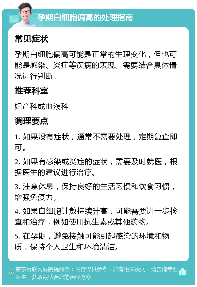 孕期白细胞偏高的处理指南 常见症状 孕期白细胞偏高可能是正常的生理变化，但也可能是感染、炎症等疾病的表现。需要结合具体情况进行判断。 推荐科室 妇产科或血液科 调理要点 1. 如果没有症状，通常不需要处理，定期复查即可。 2. 如果有感染或炎症的症状，需要及时就医，根据医生的建议进行治疗。 3. 注意休息，保持良好的生活习惯和饮食习惯，增强免疫力。 4. 如果白细胞计数持续升高，可能需要进一步检查和治疗，例如使用抗生素或其他药物。 5. 在孕期，避免接触可能引起感染的环境和物质，保持个人卫生和环境清洁。