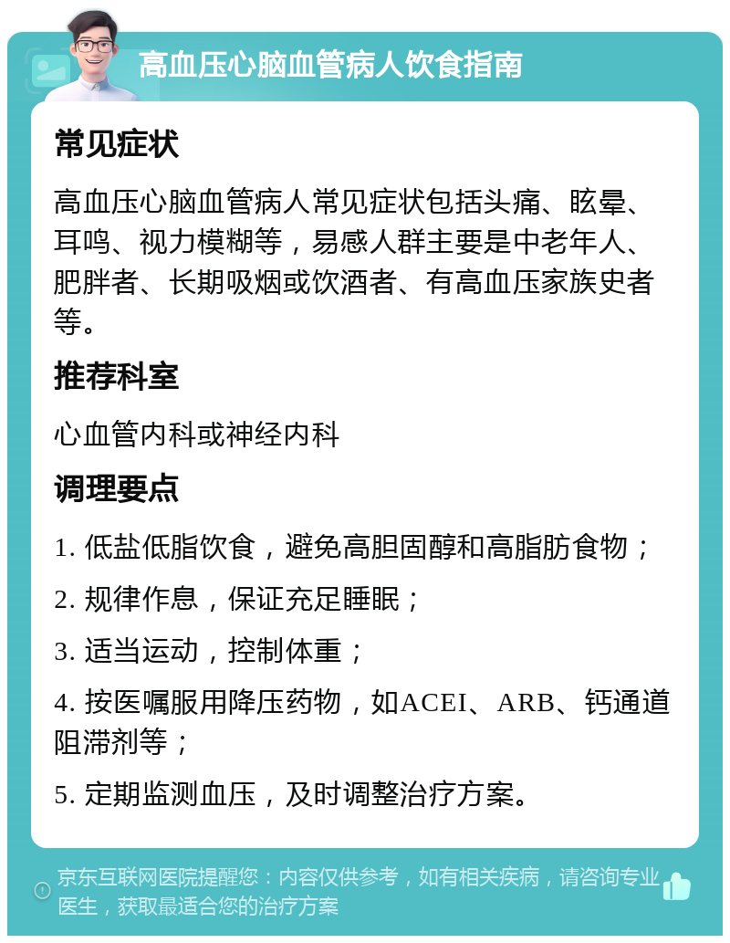 高血压心脑血管病人饮食指南 常见症状 高血压心脑血管病人常见症状包括头痛、眩晕、耳鸣、视力模糊等，易感人群主要是中老年人、肥胖者、长期吸烟或饮酒者、有高血压家族史者等。 推荐科室 心血管内科或神经内科 调理要点 1. 低盐低脂饮食，避免高胆固醇和高脂肪食物； 2. 规律作息，保证充足睡眠； 3. 适当运动，控制体重； 4. 按医嘱服用降压药物，如ACEI、ARB、钙通道阻滞剂等； 5. 定期监测血压，及时调整治疗方案。