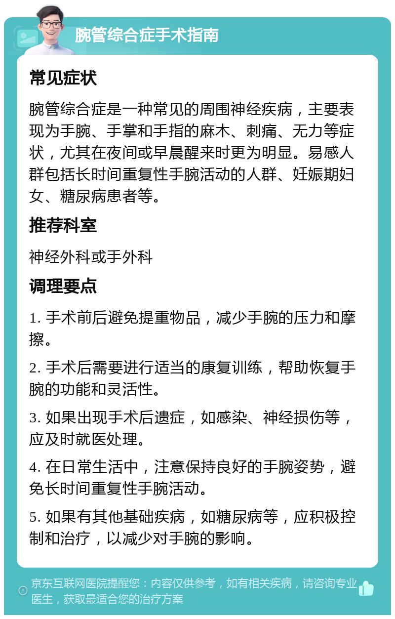 腕管综合症手术指南 常见症状 腕管综合症是一种常见的周围神经疾病，主要表现为手腕、手掌和手指的麻木、刺痛、无力等症状，尤其在夜间或早晨醒来时更为明显。易感人群包括长时间重复性手腕活动的人群、妊娠期妇女、糖尿病患者等。 推荐科室 神经外科或手外科 调理要点 1. 手术前后避免提重物品，减少手腕的压力和摩擦。 2. 手术后需要进行适当的康复训练，帮助恢复手腕的功能和灵活性。 3. 如果出现手术后遗症，如感染、神经损伤等，应及时就医处理。 4. 在日常生活中，注意保持良好的手腕姿势，避免长时间重复性手腕活动。 5. 如果有其他基础疾病，如糖尿病等，应积极控制和治疗，以减少对手腕的影响。