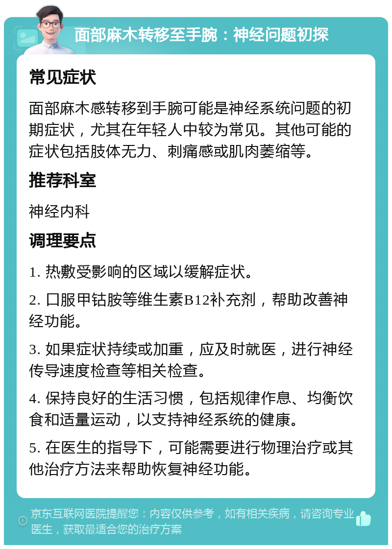 面部麻木转移至手腕：神经问题初探 常见症状 面部麻木感转移到手腕可能是神经系统问题的初期症状，尤其在年轻人中较为常见。其他可能的症状包括肢体无力、刺痛感或肌肉萎缩等。 推荐科室 神经内科 调理要点 1. 热敷受影响的区域以缓解症状。 2. 口服甲钴胺等维生素B12补充剂，帮助改善神经功能。 3. 如果症状持续或加重，应及时就医，进行神经传导速度检查等相关检查。 4. 保持良好的生活习惯，包括规律作息、均衡饮食和适量运动，以支持神经系统的健康。 5. 在医生的指导下，可能需要进行物理治疗或其他治疗方法来帮助恢复神经功能。