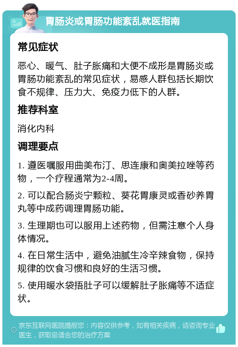 胃肠炎或胃肠功能紊乱就医指南 常见症状 恶心、暖气、肚子胀痛和大便不成形是胃肠炎或胃肠功能紊乱的常见症状，易感人群包括长期饮食不规律、压力大、免疫力低下的人群。 推荐科室 消化内科 调理要点 1. 遵医嘱服用曲美布汀、思连康和奥美拉唑等药物，一个疗程通常为2-4周。 2. 可以配合肠炎宁颗粒、葵花胃康灵或香砂养胃丸等中成药调理胃肠功能。 3. 生理期也可以服用上述药物，但需注意个人身体情况。 4. 在日常生活中，避免油腻生冷辛辣食物，保持规律的饮食习惯和良好的生活习惯。 5. 使用暖水袋捂肚子可以缓解肚子胀痛等不适症状。