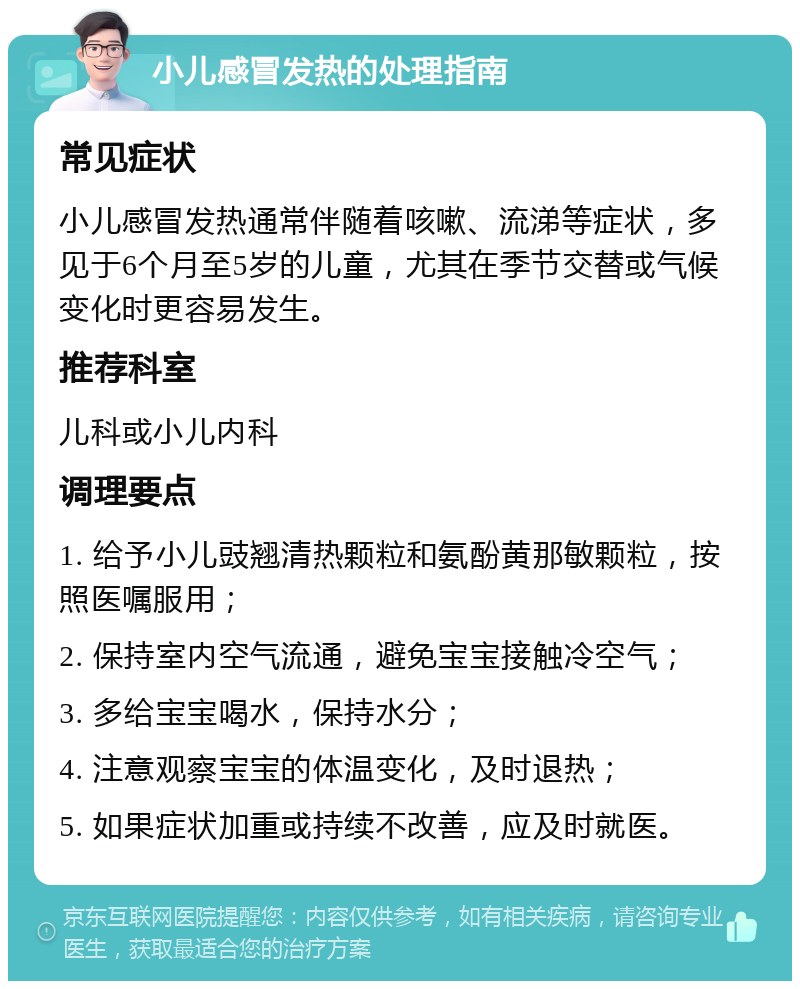 小儿感冒发热的处理指南 常见症状 小儿感冒发热通常伴随着咳嗽、流涕等症状，多见于6个月至5岁的儿童，尤其在季节交替或气候变化时更容易发生。 推荐科室 儿科或小儿内科 调理要点 1. 给予小儿豉翘清热颗粒和氨酚黄那敏颗粒，按照医嘱服用； 2. 保持室内空气流通，避免宝宝接触冷空气； 3. 多给宝宝喝水，保持水分； 4. 注意观察宝宝的体温变化，及时退热； 5. 如果症状加重或持续不改善，应及时就医。